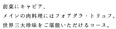 前菜にキャビア、メインの肉料理にはフォアグラ・トリュフ。世界三大珍味をご堪能いただけるコース。